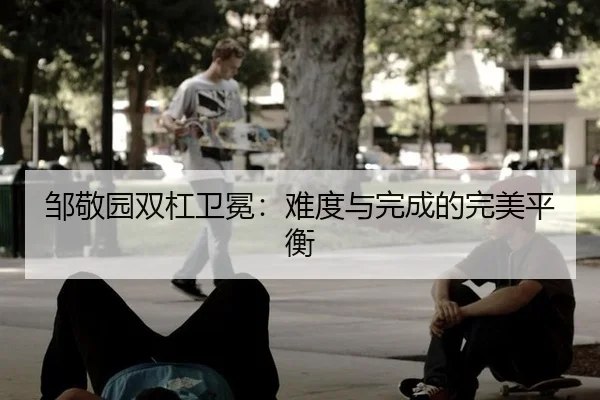 邹敬园双杠卫冕：难度与完成的完美平衡
