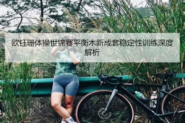 欧钰珊体操世锦赛平衡木新成套稳定性训练深度解析