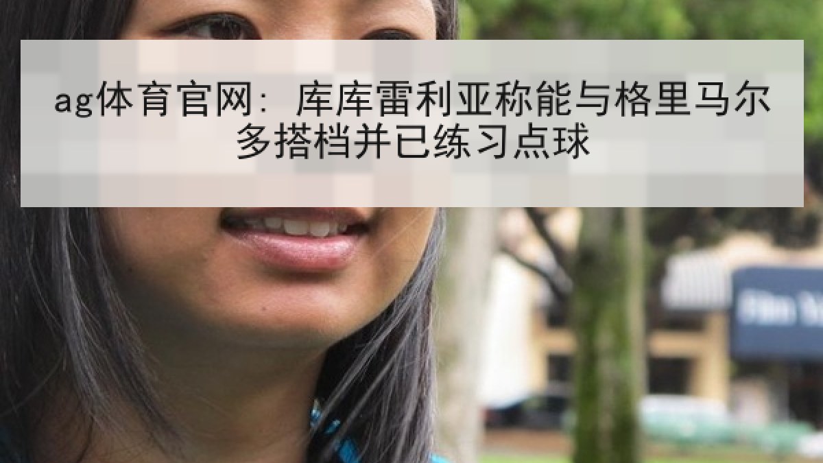ag体育官网: 库库雷利亚称能与格里马尔多搭档并已练习点球