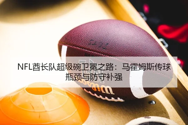NFL酋长队超级碗卫冕之路：马霍姆斯传球瓶颈与防守补强
