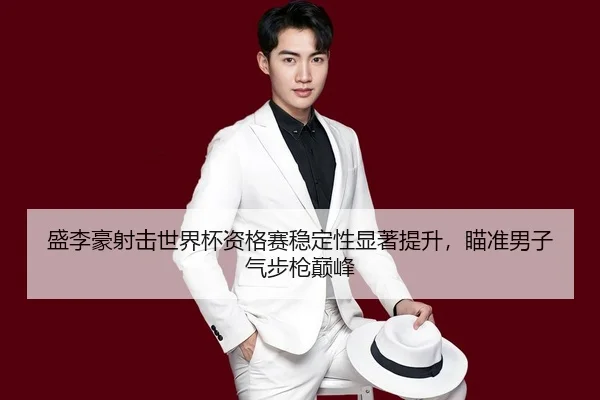 盛李豪射击世界杯资格赛稳定性显著提升，瞄准男子气步枪巅峰