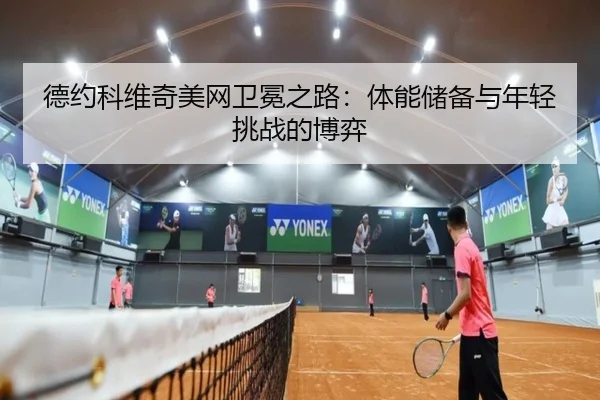 德约科维奇美网卫冕之路：体能储备与年轻挑战的博弈