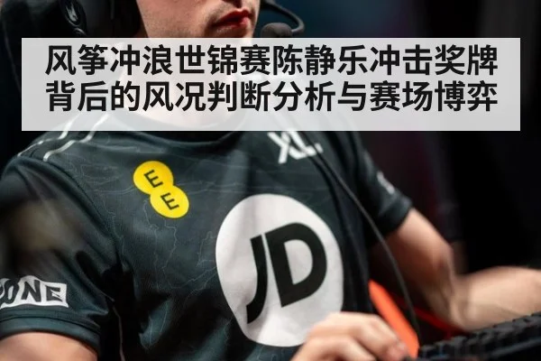 风筝冲浪世锦赛陈静乐冲击奖牌背后的风况判断分析与赛场博弈